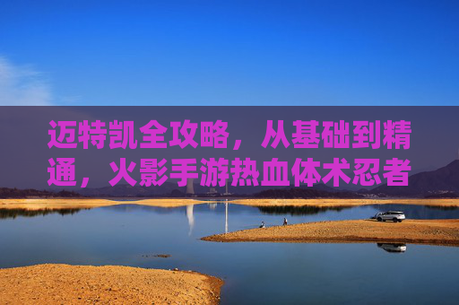 迈特凯全攻略，从基础到精通，火影手游热血体术忍者养成指南