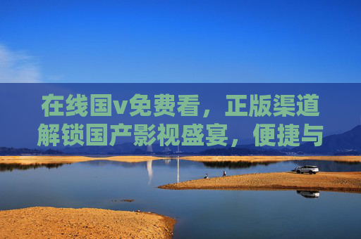 在线国v免费看,正版渠道解锁国产影视盛宴,便捷与品质兼得 在线国v免费看,正版渠道解锁国产影视盛宴,便捷与品质兼得