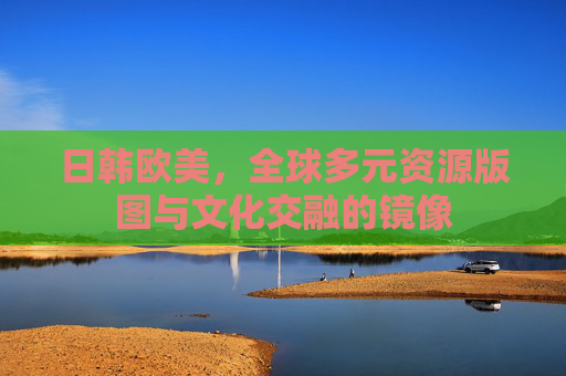 日韩欧美,全球多元资源版图与文化交融的镜像 日韩欧美,全球多元资源版图与文化交融的镜像
