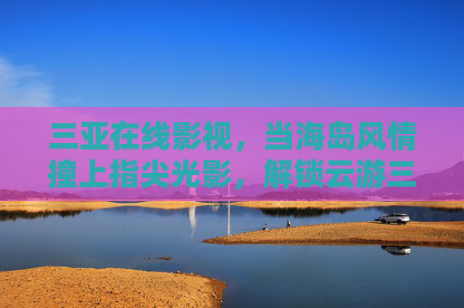 三亚在线影视,当海岛风情撞上指尖光影,解锁云游三亚新姿势 三亚在线影视,当海岛风情撞上指尖光影,解锁云游三亚新姿势