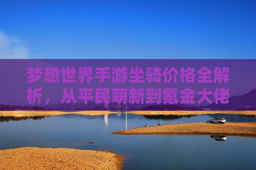 梦想世界手游坐骑价格全解析,从平民萌新到氪金大佬的性价比指南 梦想世界手游坐骑价格全解析,从平民萌新到氪金大佬的性价比指南