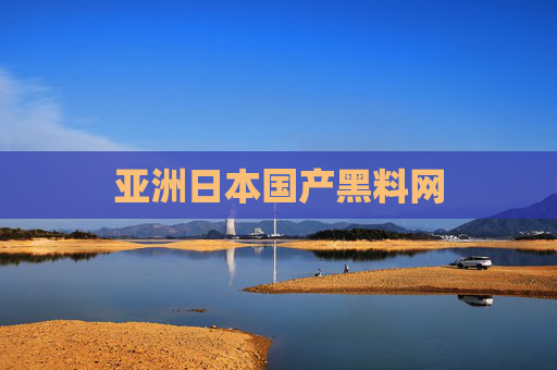 亚洲日本国产黑料网 亚洲日本国产黑料网