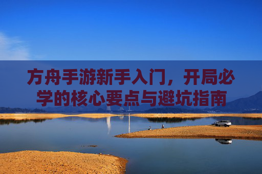 方舟手游新手入门,开局必学的核心要点与避坑指南 方舟手游新手入门,开局必学的核心要点与避坑指南