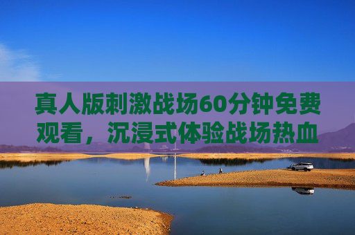 真人版刺激战场60分钟免费观看,沉浸式体验战场热血,零门槛畅享顶级视觉盛宴 真人版刺激战场60分钟免费观看,沉浸式体验战场热血,零门槛畅享顶级视觉盛宴