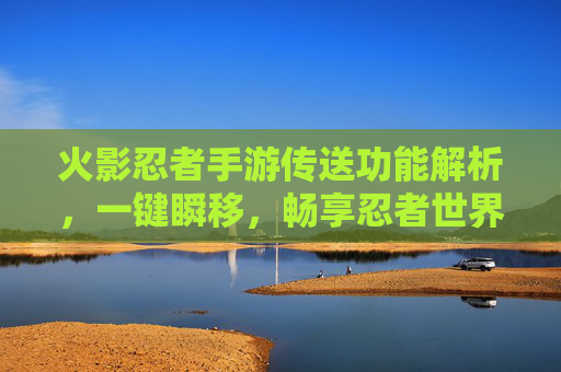 火影忍者手游传送功能解析,一键瞬移,畅享忍者世界的自由之旅 火影忍者手游传送功能解析,一键瞬移,畅享忍者世界的自由之旅