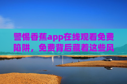 警惕香蕉app在线观看免费陷阱,免费背后藏着这些风险,正版渠道才是长久之计 警惕香蕉app在线观看免费陷阱,免费背后藏着这些风险,正版渠道才是长久之计