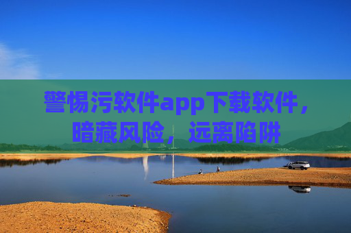 警惕污软件app下载软件,暗藏风险,远离陷阱 警惕污软件app下载软件,暗藏风险,远离陷阱