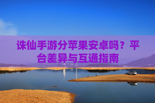 诛仙手游分苹果安卓吗?平台差异与互通指南 诛仙手游分苹果安卓吗?平台差异与互通指南