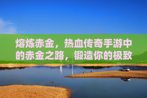 熔炼赤金,热血传奇手游中的赤金之路,锻造你的极致战力 熔炼赤金,热血传奇手游中的赤金之路,锻造你的极致战力