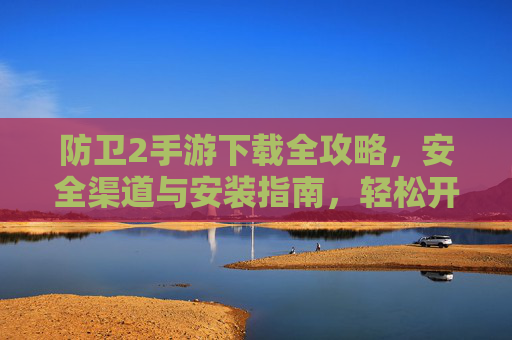防卫2手游下载全攻略,安全渠道与安装指南,轻松开启塔防盛宴 防卫2手游下载全攻略,安全渠道与安装指南,轻松开启塔防盛宴