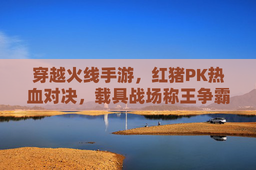 穿越火线手游，红猪PK热血对决，载具战场称王争霸！