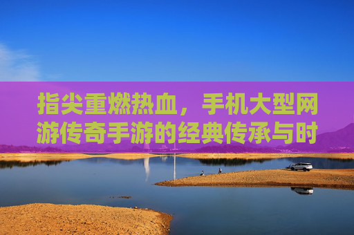 指尖重燃热血，手机大型网游传奇手游的经典传承与时代焕新