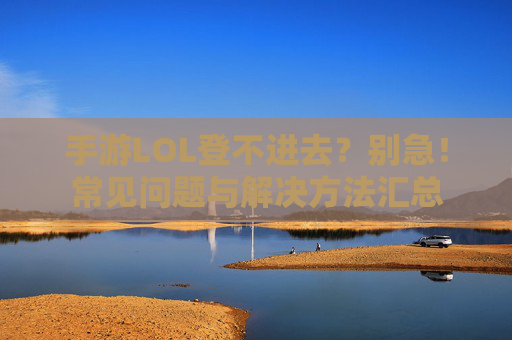 手游LOL登不进去?别急!常见问题与解决方法汇总 手游LOL登不进去?别急!常见问题与解决方法汇总