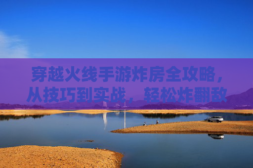 穿越火线手游炸房全攻略，从技巧到实战，轻松炸翻敌方阵地！