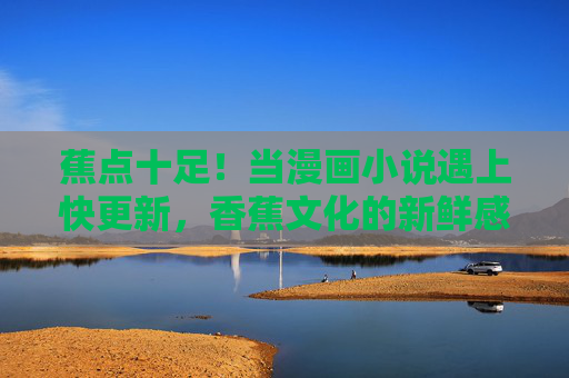 蕉点十足！当漫画小说遇上快更新，香蕉文化的新鲜感密码