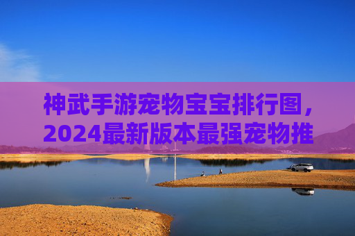 神武手游宠物宝宝排行图,2024最新版本最强宠物推荐,新手必看攻略 神武手游宠物宝宝排行图,2024最新版本最强宠物推荐,新手必看攻略