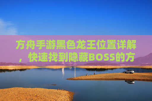 方舟手游黑色龙王位置详解,快速找到隐藏BOSS的方法 方舟手游黑色龙王位置详解,快速找到隐藏BOSS的方法