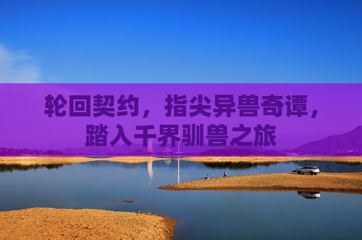 轮回契约,指尖异兽奇谭,踏入千界驯兽之旅 轮回契约,指尖异兽奇谭,踏入千界驯兽之旅