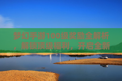 梦幻手游100级奖励全解析,解锁顶级福利,开启全新征程! 梦幻手游100级奖励全解析,解锁顶级福利,开启全新征程!