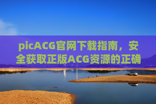 picACG官网下载指南,安全获取正版ACG资源的正确途径 picACG官网下载指南,安全获取正版ACG资源的正确途径