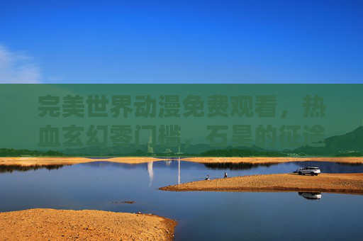 完美世界动漫免费观看，热血玄幻零门槛，石昊的征途等你启程！