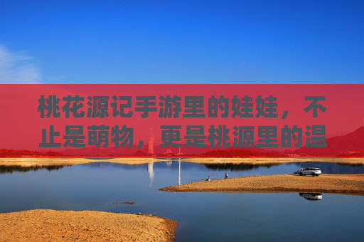 桃花源记手游里的娃娃,不止是萌物,更是桃源里的温暖陪伴 桃花源记手游里的娃娃,不止是萌物,更是桃源里的温暖陪伴