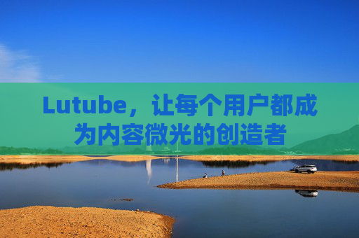 Lutube,让每个用户都成为内容微光的创造者 Lutube,让每个用户都成为内容微光的创造者