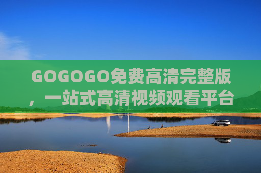 GOGOGO免费高清完整版,一站式高清视频观看平台,资源大全随心看 GOGOGO免费高清完整版,一站式高清视频观看平台,资源大全随心看