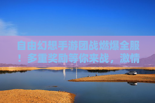 自由幻想手游团战燃爆全服！多重奖励等你来战，激情碰撞赢取史诗级好礼！