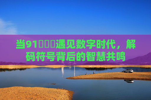 当91脳脳脳遇见数字时代,解码符号背后的智慧共鸣 当91脳脳脳遇见数字时代,解码符号背后的智慧共鸣