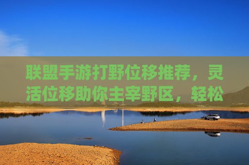 联盟手游打野位移推荐,灵活位移助你主宰野区,轻松Carry全场! 联盟手游打野位移推荐,灵活位移助你主宰野区,轻松Carry全场!