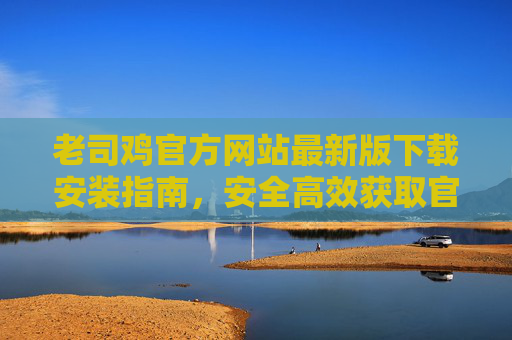 老司鸡官方网站最新版下载安装指南,安全高效获取官方渠道 老司鸡官方网站最新版下载安装指南,安全高效获取官方渠道