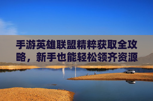 手游英雄联盟精粹获取全攻略,新手也能轻松领齐资源 手游英雄联盟精粹获取全攻略,新手也能轻松领齐资源