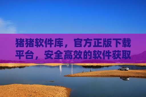 猪猪软件库，官方正版下载平台，安全高效的软件获取首选