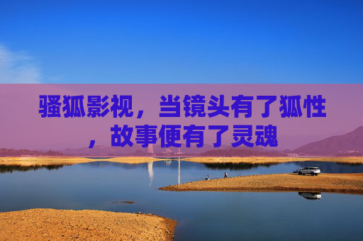 骚狐影视,当镜头有了狐性,故事便有了灵魂 骚狐影视,当镜头有了狐性,故事便有了灵魂
