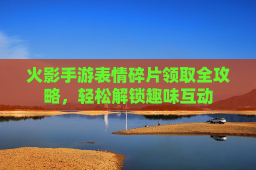 火影手游表情碎片领取全攻略,轻松解锁趣味互动 火影手游表情碎片领取全攻略,轻松解锁趣味互动