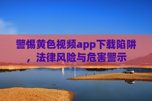 警惕黄色视频app下载陷阱，法律风险与危害警示
