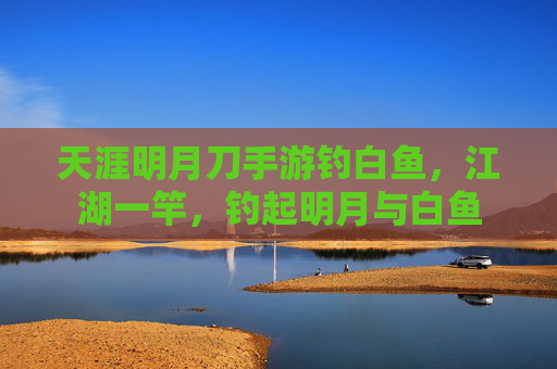 天涯明月刀手游钓白鱼，江湖一竿，钓起明月与白鱼