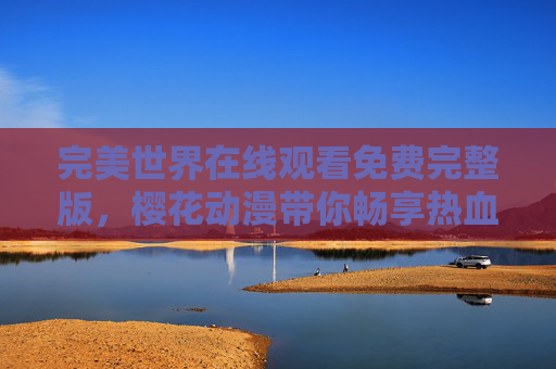 完美世界在线观看免费完整版,樱花动漫带你畅享热血奇幻之旅 完美世界在线观看免费完整版,樱花动漫带你畅享热血奇幻之旅