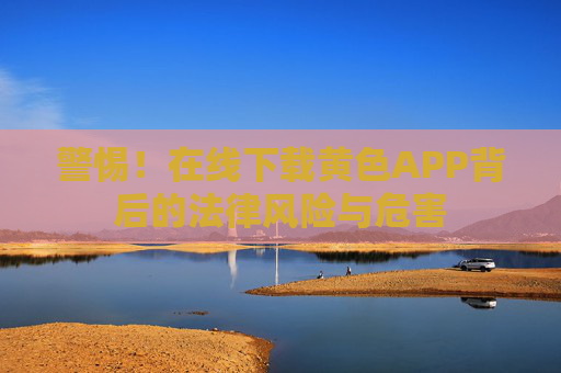 警惕!在线下载黄色APP背后的法律风险与危害 警惕!在线下载黄色APP背后的法律风险与危害