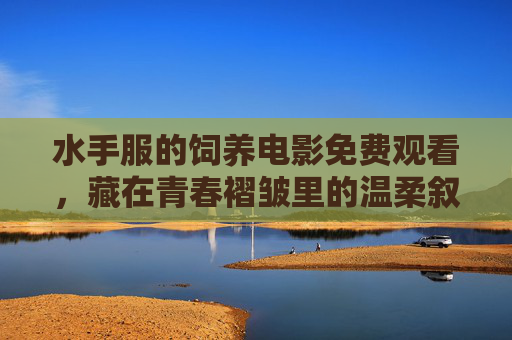 水手服的饲养电影免费观看,藏在青春褶皱里的温柔叙事 水手服的饲养电影免费观看,藏在青春褶皱里的温柔叙事