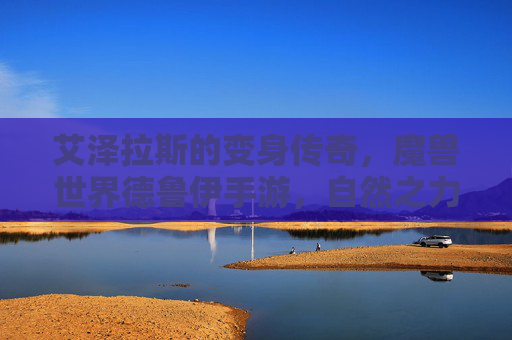 艾泽拉斯的变身传奇,魔兽世界德鲁伊手游,自然之力掌中绽放 艾泽拉斯的变身传奇,魔兽世界德鲁伊手游,自然之力掌中绽放
