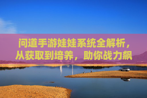 问道手游娃娃系统全解析,从获取到培养,助你战力飙升! 问道手游娃娃系统全解析,从获取到培养,助你战力飙升!