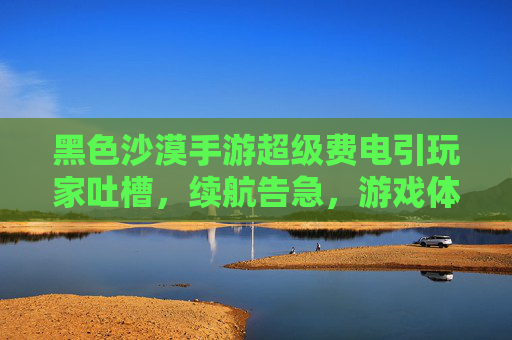 黑色沙漠手游超级费电引玩家吐槽，续航告急，游戏体验如何平衡？