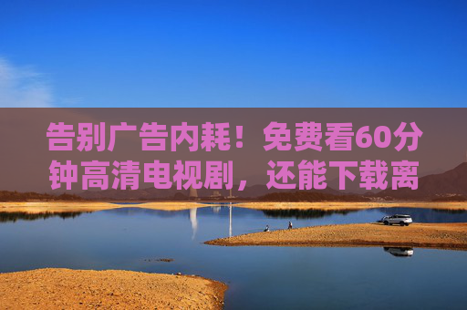 告别广告内耗!免费看60分钟高清电视剧,还能下载离线追,这波福利别错过! 告别广告内耗!免费看60分钟高清电视剧,还能下载离线追,这波福利别错过!