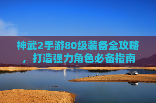 神武2手游80级装备全攻略，打造强力角色必备指南