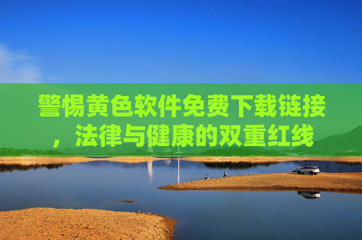 警惕黄色软件免费下载链接，法律与健康的双重红线