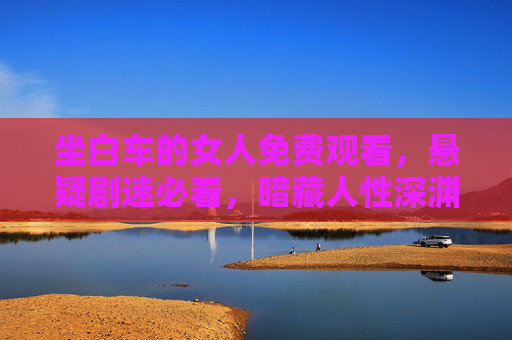 坐白车的女人免费观看，悬疑剧迷必看，暗藏人性深渊