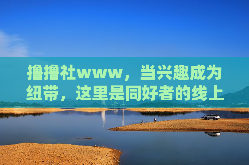 撸撸社www，当兴趣成为纽带，这里是同好者的线上栖息地