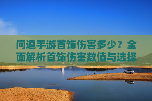 问道手游首饰伤害多少?全面解析首饰伤害数值与选择技巧 问道手游首饰伤害多少?全面解析首饰伤害数值与选择技巧